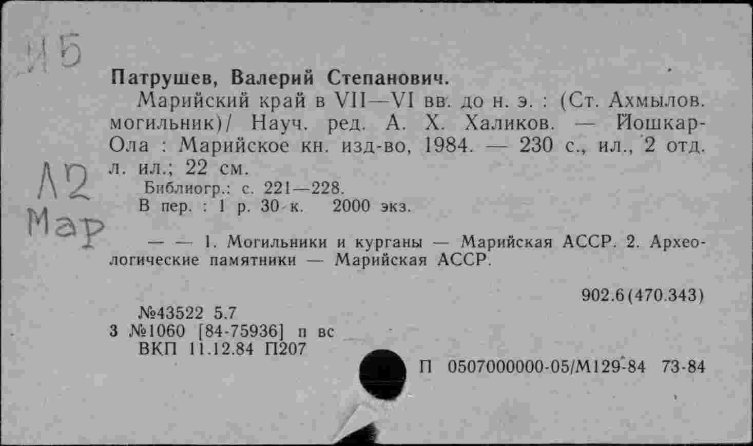 ﻿Патрушев, Валерий Степанович.
А 2 Мау
Марийский край в VII—VI вв. до н. э. : могильник)/ Науч. ред. А. X. Халиков. Ола : Марийское кн. изд-во, 1984. — 230
л. ил.; 22 см.
Библиогр.: с. 221—228.
В пер. : 1 р. 30 к. 2000 экз.
(Ст. Ахмылов.
— йошкар-с., ил., 2 отд.
— — 1. Могильники и курганы — Марийская логические памятники — Марийская АССР.
АССР. 2. Архео-
902.6(470.343)
3 №1060 [84-75936] п вс ВКП 11.12.84 П207
П 0507000000-05/М129-84 73-84